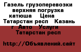 Газель грузоперевозки (верхняя погрузка, катюша) › Цена ­ 13 - Татарстан респ., Казань г. Авто » Услуги   . Татарстан респ.